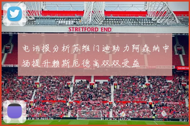 电讯报分析苏维门迪助力阿森纳中场提升赖斯厄德高双双受益