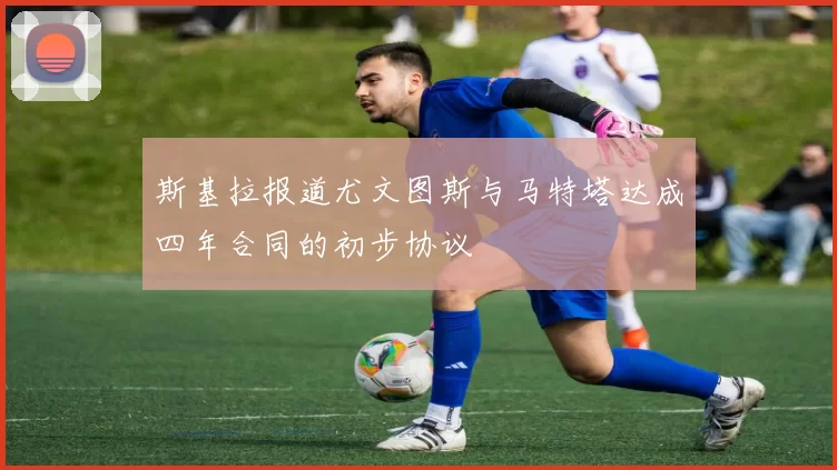 斯基拉报道尤文图斯与马特塔达成四年合同的初步协议