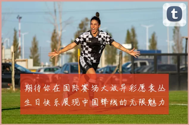 期待你在国际赛场大放异彩愿袁丛生日快乐展现中国锋线的无限魅力