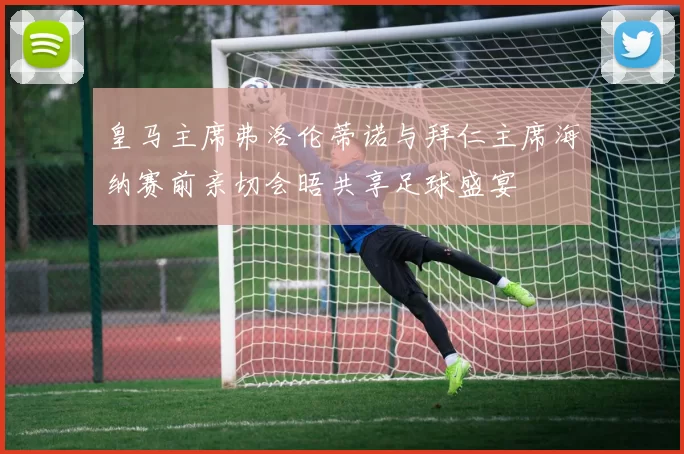 皇马主席弗洛伦蒂诺与拜仁主席海纳赛前亲切会晤共享足球盛宴