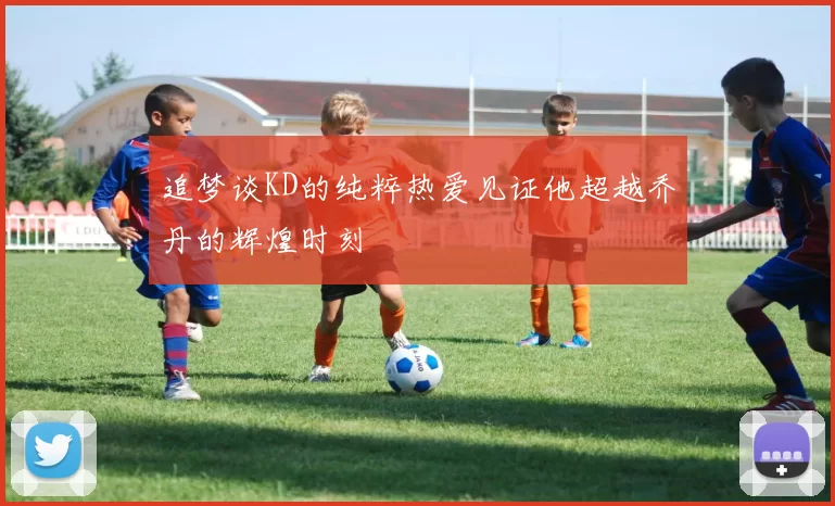 追梦谈KD的纯粹热爱见证他超越乔丹的辉煌时刻