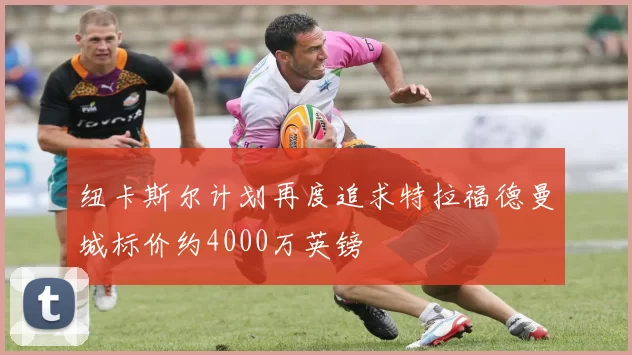 纽卡斯尔计划再度追求特拉福德曼城标价约4000万英镑