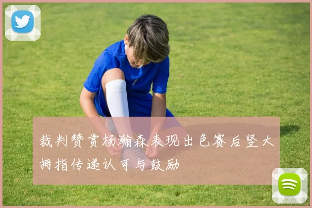 裁判赞赏杨瀚森表现出色赛后竖大拇指传递认可与鼓励
