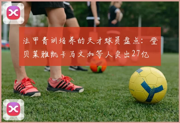 法甲青训培养的天才球员盘点：登贝莱雅凯卡马文加等人卖出27亿