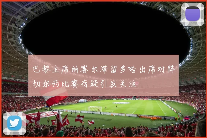 巴黎主席纳赛尔滞留多哈出席对阵切尔西比赛存疑引发关注