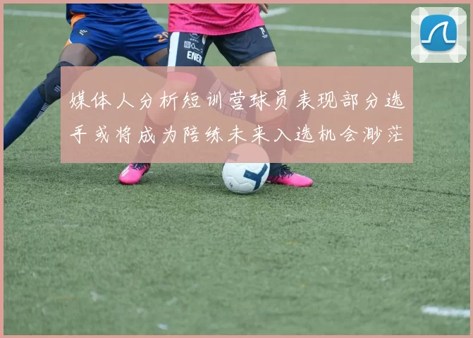 媒体人分析短训营球员表现部分选手或将成为陪练未来入选机会渺茫