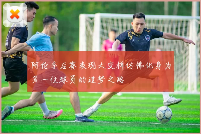阿伦季后赛表现大变样仿佛化身为另一位球员的追梦之路