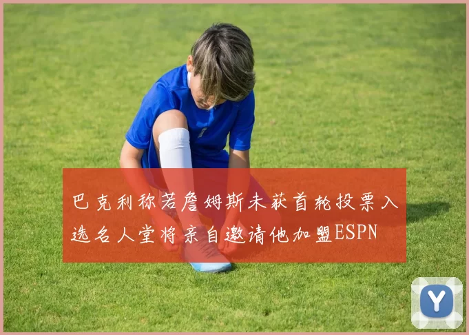 巴克利称若詹姆斯未获首轮投票入选名人堂将亲自邀请他加盟ESPN