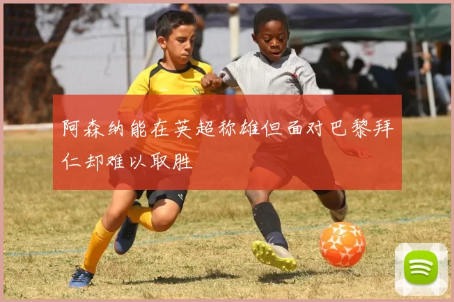 阿森纳能在英超称雄但面对巴黎拜仁却难以取胜