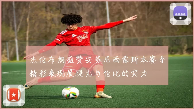 杰伦布朗盛赞安芬尼西蒙斯本赛季精彩表现展现无与伦比的实力