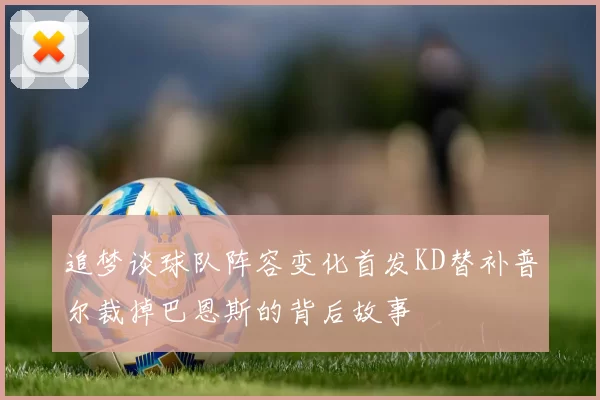 追梦谈球队阵容变化首发KD替补普尔裁掉巴恩斯的背后故事