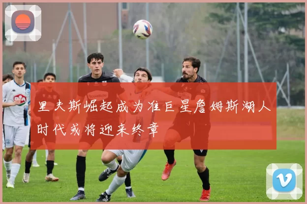 里夫斯崛起成为准巨星詹姆斯湖人时代或将迎来终章