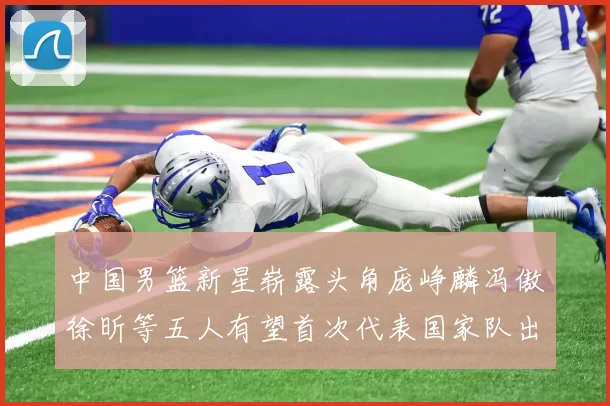 中国男篮新星崭露头角庞峥麟冯傲徐昕等五人有望首次代表国家队出战