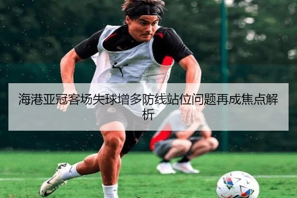 海港亚冠客场失球增多防线站位问题再成焦点解析 | kaiyun